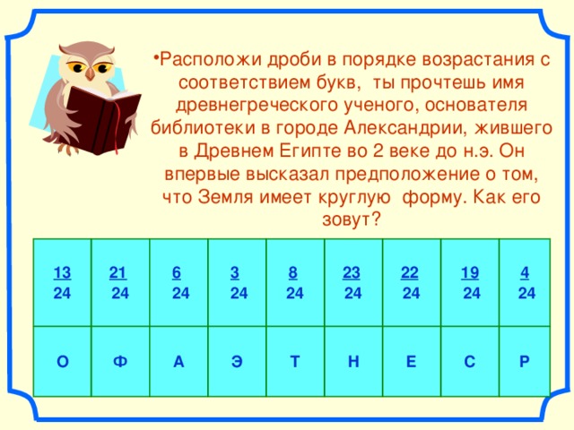 Расположи дроби в порядке возрастания с соответствием букв, ты прочтешь имя древнегреческого ученого, основателя библиотеки в городе Александрии, жившего в Древнем Египте во 2 веке до н.э. Он впервые высказал предположение о том, что Земля имеет круглую форму. Как его зовут? 13 24 О 21  24 6   24 Ф 3   24 А Э 8  24 Т 23  24 22  24 Н 19  24 Е 4