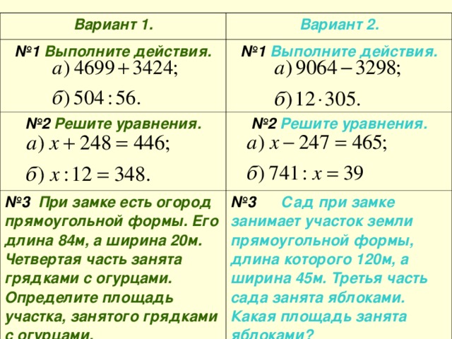 Вариант 1. № 1 Выполните действия. Вариант 2. № 2 Решите уравнения.  № 1 Выполните действия. № 3 При замке есть огород прямоугольной формы. Его длина 84м, а ширина 20м. Четвертая часть занята грядками с огурцами. Определите площадь участка, занятого грядками с огурцами. № 2 Решите уравнения.  № 3 Сад при замке занимает участок земли прямоугольной формы, длина которого 120м, а ширина 45м. Третья часть сада занята яблоками. Какая площадь занята яблоками?