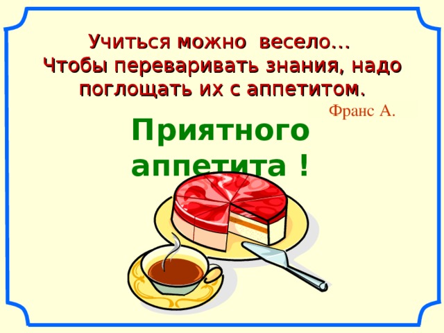 Учиться можно весело… Чтобы переваривать знания, надо поглощать их с аппетитом. Франс А. Приятного аппетита !