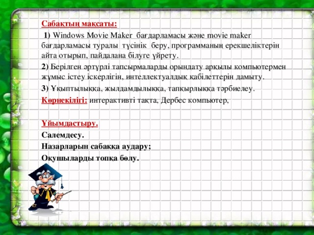 Сабақтың мақсаты:  1) Windows Movie Maker бағдарламасы және movie maker бағдарламасы туралы түсінік беру, программаның ерекшеліктерін айта отырып, пайдалана білуге үйрету. 2) Берілген әртүрлі тапсырмаларды орындату арқылы компьютермен жұмыс істеу іскерлігін, интеллектуалдық қабілеттерін дамыту. 3) Ұқыптылыққа, жылдамдылыққа, тапқырлыққа тәрбиелеу. Көрнекілігі:  интерактивті тақта, Дербес компьютер,  Ұйымдастыру. Салемдесу. Назарларын сабаққа аудару; Оқушыларды топқа бөлу.