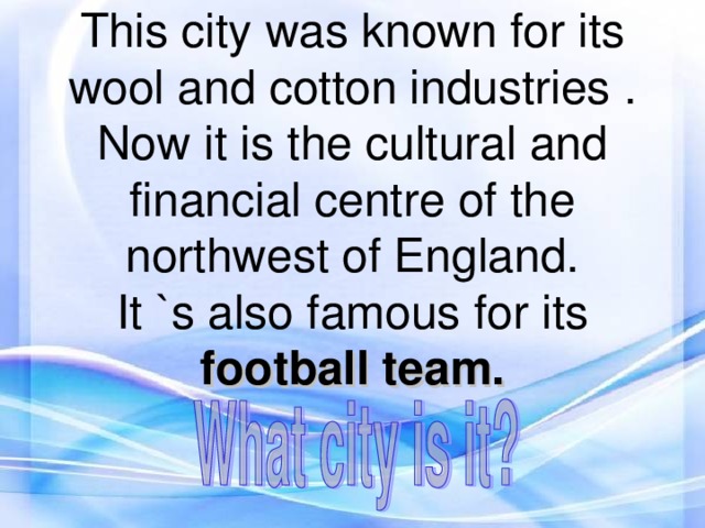 This city was known for its wool and cotton industries . Now it is the cultural and financial centre of the northwest of England.  It `s also famous for its football team.