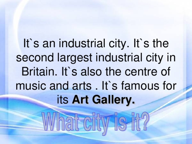 It`s an industrial city. It`s the second largest industrial city in Britain. It`s also the centre of music and arts . It`s famous for its Art Gallery.