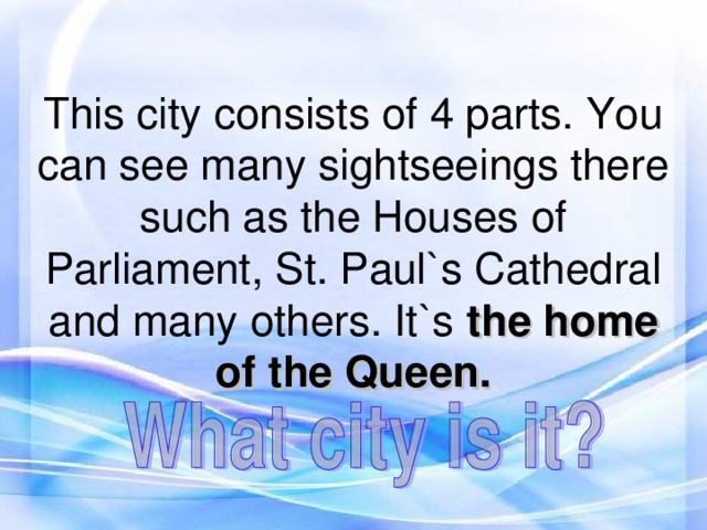 This city consists of 4 parts. You can see many sightseeings there such as the Houses of Parliament, St. Paul`s Cathedral  and many others. It`s the home  of the Queen.