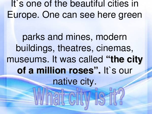 It`s one of the beautiful cities in  Europe. One can see here green  parks and mines, modern buildings, theatres, cinemas, museums. It was called “the city of a million roses”. It`s our native city.