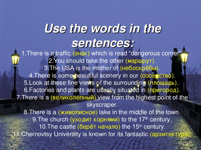 Use the words in the sentences:  1.There is a traffic ( знак ) which is read “dangerous corner”.  2.You should take the other ( маршрут ) .  3. The USA is the mother of ( небоскрёбы ).  4.There is some beautiful scenery in our ( соседство ).  5.Look at these fine views of the surrounding ( площадь ).   6.Factories and plants are usually situated in ( пригород ).  7.There is a ( великолепный ) view from the highest point of the skyscraper.  8.There is a ( живописное ) lake in the middle of the town.  9.The church ( уходит корнями ) to the 17 th century.  10.The castle ( берёт начало ) the 15 th century.  11.Chernovtsy University is known for its fantastic ( архитектура ).