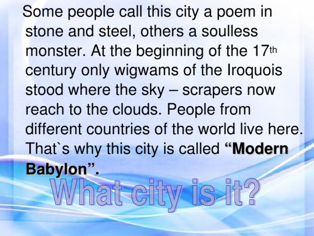 Some people call this city a poem in stone and steel, others a soulless monster. At the beginning of the 17 th century only wigwams of the Iroquois stood where the sky – scrapers now reach to the clouds. People from different countries of the world live here. That`s why this city is called “Modern Babylon”.