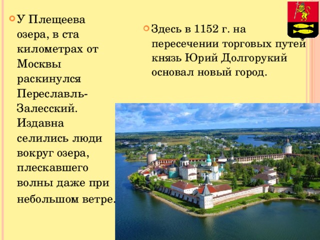 У Плещеева озера, в ста километрах от Москвы раскинулся Переславль-Залесский. Издавна селились люди вокруг озера, плескавшего волны даже при небольшом ветре . Здесь в 1152 г. на пересечении торговых путей князь Юрий Долгорукий основал новый город.