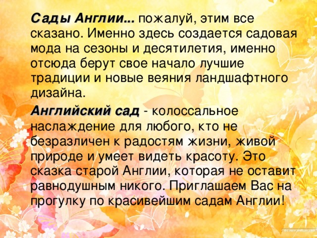 Сады Англии... пожалуй, этим все сказано. Именно здесь создается садовая мода на сезоны и десятилетия, именно отсюда берут свое начало лучшие традиции и новые веяния ландшафтного дизайна.  Английский сад - колоссальное наслаждение для любого, кто не безразличен к радостям жизни, живой природе и умеет видеть красоту. Это сказка старой Англии, которая не оставит равнодушным никого. Приглашаем Вас на прогулку по красивейшим садам Англии!