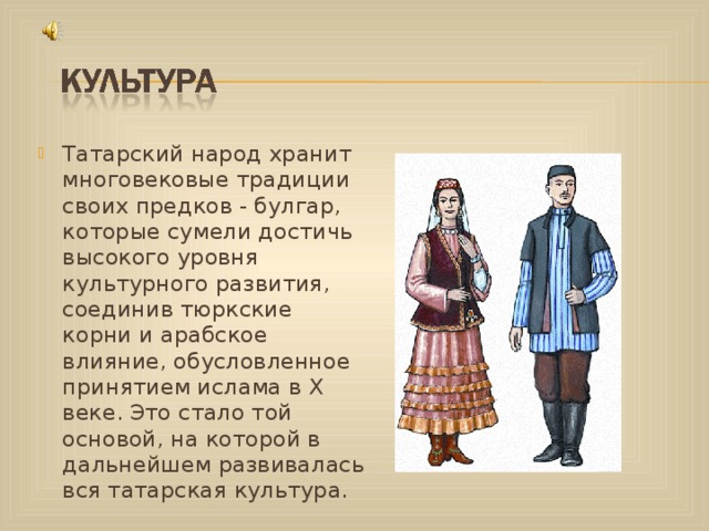 Татарский народ хранит многовековые традиции своих предков - булгар, которые сумели достичь высокого уровня культурного развития, соединив тюркские корни и арабское влияние, обусловленное принятием ислама в Х веке. Это стало той основой, на которой в дальнейшем развивалась вся татарская культура.