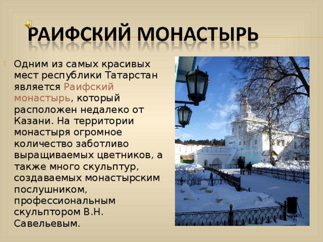 Одним из самых красивых мест республики Татарстан является Раифский монастырь , который расположен недалеко от Казани. На территории монастыря огромное количество заботливо выращиваемых цветников, а также много скульптур, создаваемых монастырским послушником, профессиональным скульптором В.Н. Савельевым.