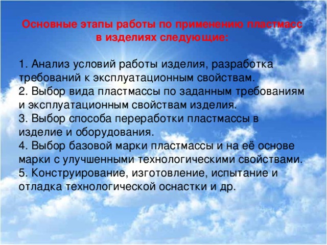 Основные этапы работы по применению пластмасс в изделиях следующие:  1. Анализ условий работы изделия, разработка требований к эксплуатационным свойствам. 2. Выбор вида пластмассы по заданным требованиям и эксплуатационным свойствам изделия. 3. Выбор способа переработки пластмассы в изделие и оборудования. 4. Выбор базовой марки пластмассы и на её основе марки с улучшенными технологическими свойствами. 5. Конструирование, изготовление, испытание и отладка технологической оснастки и др.  