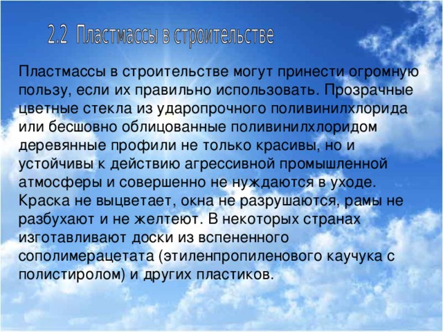 Пластмассы в строительстве могут принести огромную пользу, если их правильно использовать. Прозрачные цветные стекла из ударопрочного поливинилхлорида или бесшовно облицованные поливинилхлоридом деревянные профили не только красивы, но и устойчивы к действию агрессивной промышленной атмосферы и совершенно не нуждаются в уходе. Краска не выцветает, окна не разрушаются, рамы не разбухают и не желтеют. В некоторых странах изготавливают доски из вспененного сополимерацетата (этиленпропиленового каучука с полистиролом) и других пластиков.