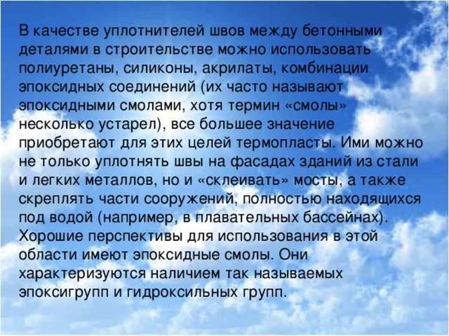 В качестве уплотнителей швов между бетонными деталями в строительстве можно использовать полиуретаны, силиконы, акрилаты, комбинации эпоксидных соединений (их часто называют эпоксидными смолами, хотя термин «смолы» несколько устарел), все большее значение приобретают для этих целей термопласты. Ими можно не только уплотнять швы на фасадах зданий из стали и легких металлов, но и «склеивать» мосты, а также скреплять части сооружений, полностью находящихся под водой (например, в плавательных бассейнах). Хорошие перспективы для использования в этой области имеют эпоксидные смолы. Они характеризуются наличием так называемых эпоксигрупп и гидроксильных групп.