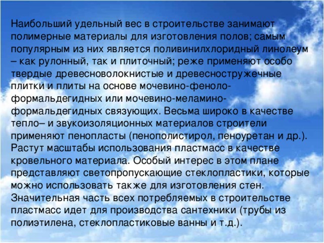 Наибольший удельный вес в строительстве занимают полимерные материалы для изготовления полов; самым популярным из них является поливинилхлоридный линолеум – как рулонный, так и плиточный; реже применяют особо твердые древесноволокнистые и древесностружечные плитки и плиты на основе мочевино-феноло-формальдегидных или мочевино-меламино-формальдегидных связующих. Весьма широко в качестве тепло– и звукоизоляционных материалов строители применяют пенопласты (пенополистирол, пеноуретан и др.). Растут масштабы использования пластмасс в качестве кровельного материала. Особый интерес в этом плане представляют светопропускающие стеклопластики, которые можно использовать также для изготовления стен. Значительная часть всех потребляемых в строительстве пластмасс идет для производства сантехники (трубы из полиэтилена, стеклопластиковые ванны и т.д.).