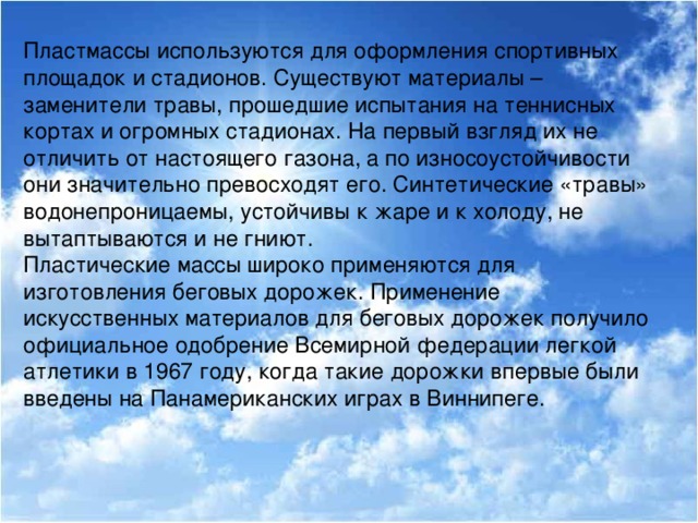 Пластмассы используются для оформления спортивных площадок и стадионов. Существуют материалы – заменители травы, прошедшие испытания на теннисных кортах и огромных стадионах. На первый взгляд их не отличить от настоящего газона, а по износоустойчивости они значительно превосходят его. Синтетические «травы» водонепроницаемы, устойчивы к жаре и к холоду, не вытаптываются и не гниют. Пластические массы широко применяются для изготовления беговых дорожек. Применение искусственных материалов для беговых дорожек получило официальное одобрение Всемирной федерации легкой атлетики в 1967 году, когда такие дорожки впервые были введены на Панамериканских играх в Виннипеге.