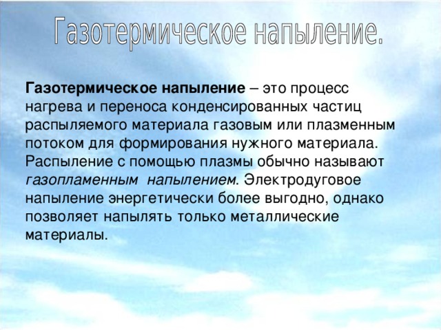 Газотермическое напыление – это процесс нагрева и переноса конденсированных частиц распыляемого материала газовым или плазменным потоком для формирования нужного материала. Распыление с помощью плазмы обычно называют газопламенным напылением . Электродуговое напыление энергетически более выгодно, однако позволяет напылять только металлические материалы.