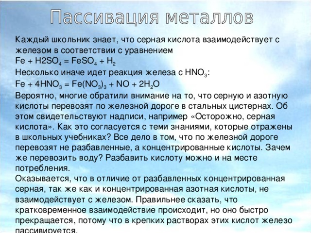 Каждый школьник знает, что серная кислота взаимодействует с железом в соответствии с уравнением Fe + H2SO 4  = FeSO 4  + H 2 Несколько иначе идет реакция железа с HNO 3 : Fe + 4HNO 3  = Fe(NO 3 ) 3  + NO + 2H 2 O Вероятно, многие обратили внимание на то, что серную и азотную кислоты перевозят по железной дороге в стальных цистернах. Об этом свидетельствуют надписи, например «Осторожно, серная кислота». Как это согласуется с теми знаниями, которые отражены в школьных учебниках? Все дело в том, что по железной дороге перевозят не разбавленные, а концентрированные кислоты. Зачем же перевозить воду? Разбавить кислоту можно и на месте потребления. Оказывается, что в отличие от разбавленных концентрированная серная, так же как и концентрированная азотная кислоты, не взаимодействует с железом. Правильнее сказать, что кратковременное взаимодействие происходит, но оно быстро прекращается, потому что в крепких растворах этих кислот железо пассивируется.