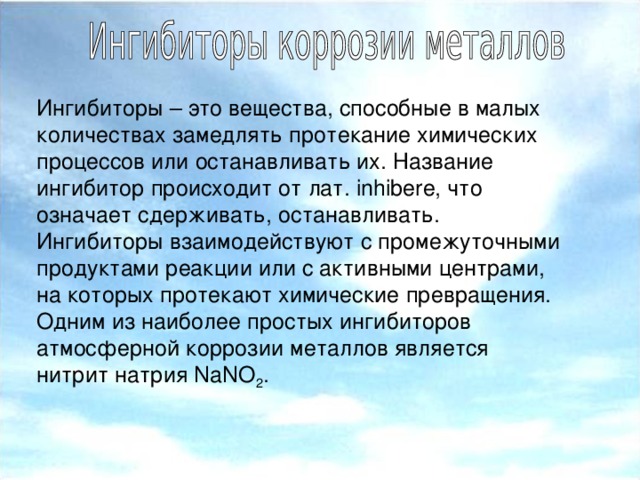 Ингибиторы – это вещества, способные в малых количествах замедлять протекание химических процессов или останавливать их. Название ингибитор происходит от лат. inhibere, что означает сдерживать, останавливать. Ингибиторы взаимодействуют с промежуточными продуктами реакции или с активными центрами, на которых протекают химические превращения. Одним из наиболее простых ингибиторов атмосферной коррозии металлов является нитрит натрия NaNO 2 .