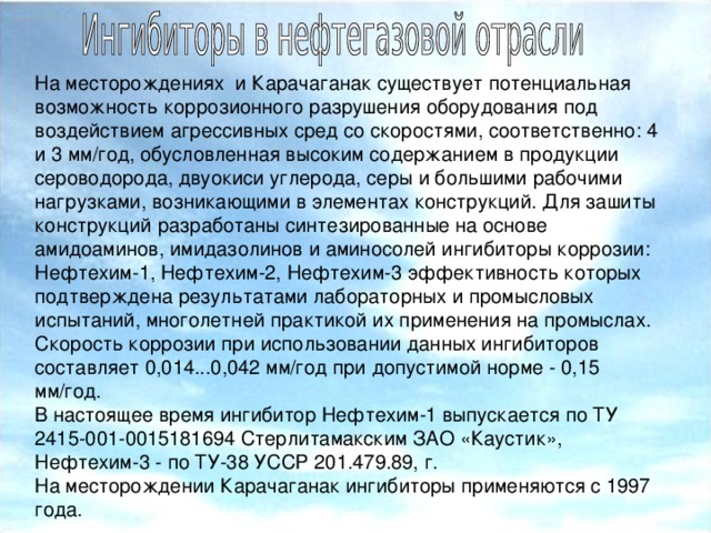 На месторождениях и Карачаганак существует потенциальная возможность коррозионного разрушения оборудования под воздействием агрессивных сред со скоростями, соответственно: 4 и 3 мм/год, обусловленная высоким содержанием в продукции сероводорода, двуокиси углерода, серы и большими рабочими нагрузками, возникающими в элементах конструкций. Для зашиты конструкций разработаны синтезированные на основе амидоаминов, имидазолинов и аминосолей ингибиторы коррозии: Нефтехим-1, Нефтехим-2, Нефтехим-3 эффективность которых подтверждена результатами лабораторных и промысловых испытаний, многолетней практикой их применения на промыслах. Скорость коррозии при использовании данных ингибиторов составляет 0,014...0,042 мм/год при допустимой норме - 0,15 мм/год. В настоящее время ингибитор Нефтехим-1 выпускается по ТУ 2415-001-0015181694 Стерлитамакским ЗАО «Каустик», Нефтехим-3 - по ТУ-38 УССР 201.479.89, г. На месторождении Карачаганак ингибиторы применяются с 1997 года.