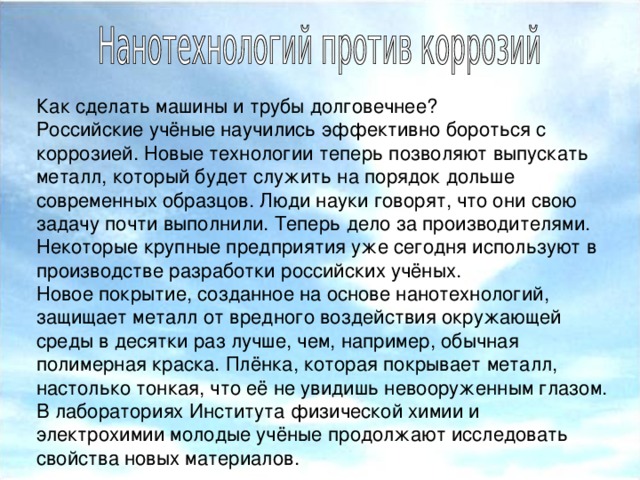 Как сделать машины и трубы долговечнее? Российские учёные научились эффективно бороться с коррозией. Новые технологии теперь позволяют выпускать металл, который будет служить на порядок дольше современных образцов. Люди науки говорят, что они свою задачу почти выполнили. Теперь дело за производителями. Некоторые крупные предприятия уже сегодня используют в производстве разработки российских учёных. Новое покрытие, созданное на основе нанотехнологий, защищает металл от вредного воздействия окружающей среды в десятки раз лучше, чем, например, обычная полимерная краска. Плёнка, которая покрывает металл, настолько тонкая, что её не увидишь невооруженным глазом. В лабораториях Института физической химии и электрохимии молодые учёные продолжают исследовать свойства новых материалов.  