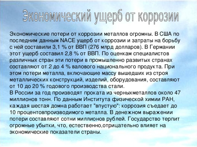 Экономические потери от коррозии металлов огромны. В США по последним данным NACE ущерб от коррозии и затраты на борьбу с ней составили 3,1 % от ВВП (276 млрд долларов). В Германии этот ущерб составил 2,8 % от ВВП. По оценкам специалистов различных стран эти потери в промышленно развитых странах составляют от 2 до 4 % валового национального продукта. При этом потери металла, включающие массу вышедших из строя металлических конструкций, изделий, оборудования, составляют от 10 до 20 % годового производства стали. В России за год производят проката из черныхметаллов около 47 миллионов тонн. По данным Института физической химии РАН, каждая шестая домна работает 