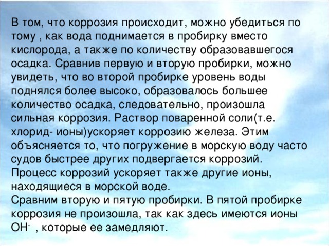 В том, что коррозия происходит, можно убедиться по тому , как вода поднимается в пробирку вместо кислорода, а также по количеству образовавшегося осадка. Сравнив первую и вторую пробирки, можно увидеть, что во второй пробирке уровень воды поднялся более высоко, образовалось большее количество осадка, следовательно, произошла сильная коррозия. Раствор поваренной соли(т.е. хлорид- ионы)ускоряет коррозию железа. Этим объясняется то, что погружение в морскую воду часто судов быстрее других подвергается коррозий. Процесс коррозий ускоряет также другие ионы, находящиеся в морской воде. Сравним вторую и пятую пробирки. В пятой пробирке коррозия не произошла, так как здесь имеются ионы OH - , которые ее замедляют.