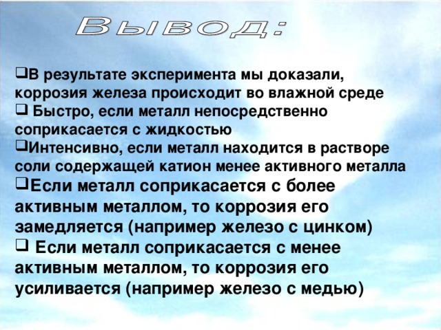 В результате эксперимента мы доказали, коррозия железа происходит во влажной среде В результате эксперимента мы доказали, коррозия железа происходит во влажной среде  Быстро, если металл непосредственно соприкасается с жидкостью Интенсивно, если металл находится в растворе соли содержащей катион менее активного металла Если  металл соприкасается с более активным металлом, то коррозия его замедляется (например железо с цинком)  Если металл соприкасается с менее активным металлом, то коррозия его усиливается (например железо с медью) Интенсивно, если металл находится в растворе соли содержащей катион менее активного металла Если  металл соприкасается с более активным металлом, то коррозия его замедляется (например железо с цинком)  Если металл соприкасается с менее активным металлом, то коррозия его усиливается (например железо с медью)