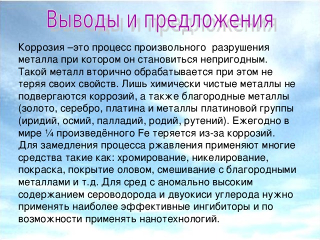 Коррозия –это процесс произвольного разрушения металла при котором он становиться непригодным. Такой металл вторично обрабатывается при этом не теряя своих свойств. Лишь химически чистые металлы не подвергаются коррозий, а также благородные металлы (золото, серебро, платина и металлы платиновой группы (иридий, осмий, палладий, родий, рутений). Ежегодно в мире ¼ произведённого Fe теряется из-за коррозий. Для замедления процесса ржавления применяют многие средства такие как: хромирование, никелирование, покраска, покрытие оловом, смешивание с благородными металлами и т.д. Для сред с аномально высоким содержанием сероводорода и двуокиси углерода нужно применять наиболее эффективные ингибиторы и по возможности применять нанотехнологий.