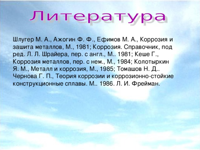 Шлугeр М. А., Ажогин Ф. Ф., Ефимов М. А., Коррозия и зашита металлов, М., 1981; Коррозия. Справочник, под ред. Л. Л. Шрайера, пер. с англ., М.. 1981; Кeшe Г., Коррозия металлов, пер. с нем., М., 1984; Колотыркин Я. М., Металл и коррозия, М., 1985; Томашов Н. Д.. Чернова Г. П., Теория коррозии и коррозионно-стойкие конструкционные сплавы. М.. 1986. Л. И. Фрейман.