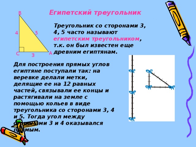 Египетский треугольник В Треугольник со сторонами 3, 4, 5 часто называют египетским треугольником , т.к. он был известен еще древним египтянам. 4 5 А С 3 Для построения прямых углов египтяне поступали так: на веревке делали метки, делящие ее на 12 равных частей, связывали ее концы и растягивали на земле с помощью кольев в виде треугольника со сторонами 3, 4 и 5. Тогда угол между сторонами 3 и 4 оказывался прямым.