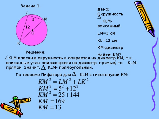 Задача 1. Дано: Окружность  KLM- вписанный LM=5 см KL=12 см КМ-диаметр Найти: KM ? L М 5 12 O К Решение:  KLM вписан в окружность и опирается на диаметр КМ, т.к. вписанные углы опирающиеся на диаметр, прямые, то KLM - прямой. Значит, KLM - прямоугольный. По теореме Пифагора для KLM с гипотенузой КМ: