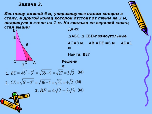 Задача 3. Лестницу длиной 6 м, упирающуюся одним концом в стену, а другой конец которой отстоит от стены на 3 м, подвинули к стене на 1 м. На сколько ее верхний конец стал выше? Дано:  ABC , CBD- прямоугольные АС=3 м АВ =DE =6 м А D= 1 м Найти: ВЕ? E B 6 1 C Решение: D A 3 (М) 1. (М) 2. (М) 3.