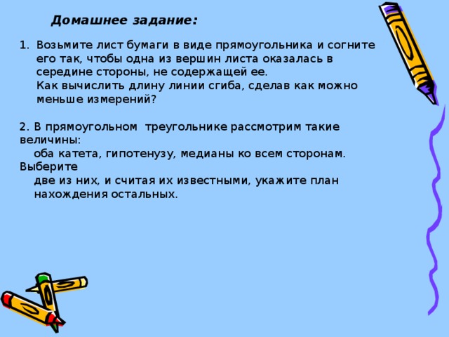 Домашнее задание: Возьмите лист бумаги в виде прямоугольника и согните его так, чтобы одна из вершин листа оказалась в середине стороны, не содержащей ее.  Как вычислить длину линии сгиба, сделав как можно меньше измерений? 2. В прямоугольном треугольнике рассмотрим такие величины:  оба катета, гипотенузу, медианы ко всем сторонам. Выберите  две из них, и считая их известными, укажите план  нахождения остальных.