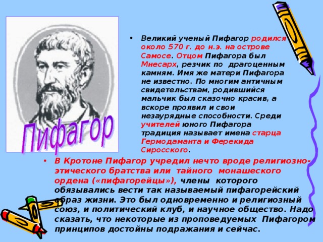 Великий ученый Пифагор родился около 570 г. до н.э.  на острове Самосе . Отцом Пифагора был Мнесарх , резчик по драгоценным камням. Имя же матери Пифагора не известно. По многим античным свидетельствам, родившийся мальчик был сказочно красив, а вскоре проявил и свои незаурядные способности. Среди учителей юного Пифагора традиция называет имена старца Гермодаманта и Ферекида Сиросского . В Кротоне Пифагор учредил нечто вроде религиозно-этического братства или тайного монашеского ордена («пифагорейцы»), члены которого обязывались вести так называемый пифагорейский образ жизни. Это был одновременно и религиозный союз, и политический клуб, и научное общество. Надо сказать, что некоторые из проповедуемых Пифагором принципов достойны подражания и сейчас.