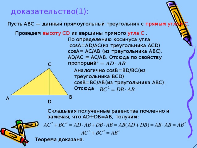 доказательство(1): Пусть АВС — данный прямоугольный треугольник с прямым углом С . Проведем высоту CD из вершины прямого угла С . По определению косинуса угла  со s А= AD / AC (из треугольника ACD ) со s А= AC / AB (из треугольника ABC ). AD / AC = AC / AB .  Отсюда по свойству пропорции С Аналогично со s В= BD / BC (из треугольника BCD ) со s В= BC / AB (из треугольника ABC ). Отсюда  В А D Складывая полученные  равенства почленно и замечая, что AD + DB = AB ,  получим: Теорема доказана.