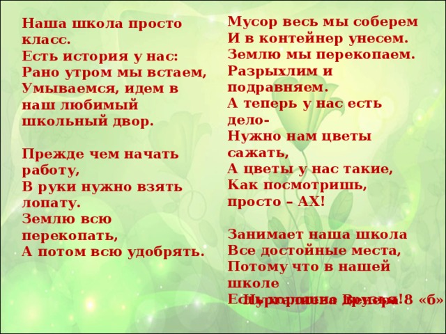 Мусор весь мы соберем  И в контейнер унесем.  Землю мы перекопаем.  Разрыхлим и подравняем. А теперь у нас есть дело-  Нужно нам цветы сажать,  А цветы у нас такие,  Как посмотришь, просто – АХ!   Занимает наша школа  Все достойные места,  Потому что в нашей школе  Есть хорошие друзья!  Наша школа просто класс.  Есть история у нас:  Рано утром мы встаем,  Умываемся, идем в наш любимый школьный двор.   Прежде чем начать работу,  В руки нужно взять лопату.  Землю всю перекопать,  А потом всю удобрять.       Нургалиева Венера 8 «б»