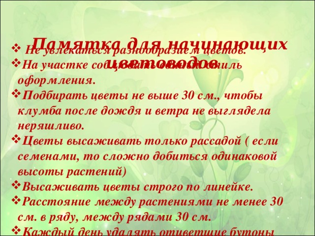 Памятка для начинающих цветоводов    Не увлекаться разнообразием цветов. На участке соблюдать единый стиль оформления. Подбирать цветы не выше 30 см., чтобы клумба после дождя и ветра не выглядела неряшливо. Цветы высаживать только рассадой ( если семенами, то сложно добиться одинаковой высоты растений) Высаживать цветы строго по линейке. Расстояние между растениями не менее 30 см. в ряду, между рядами 30 см. Каждый день удалять отцветшие бутоны