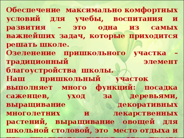 Обеспечение максимально комфортных условий для учебы, воспитания и развития – это одна из самых важнейших задач, которые приходится решать школе. Озеленение пришкольного участка – традиционный элемент благоустройства школы. Наш пришкольный участок выполняет много функций: посадка саженцев, уход за деревьями, выращивание декоративных многолетних и лекарственных растений, выращивание овощей для школьной столовой, это место отдыха и игр школьного лагеря, это просто райский уголок за стенами каменного здания.