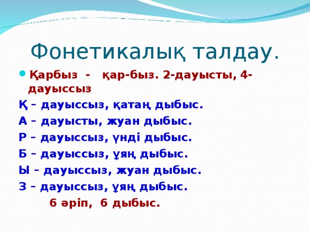 Фонетикалық талдау. Қарбыз - қар-быз. 2-дауысты, 4-дауыссыз Қ – дауыссыз, қатаң дыбыс. А – дауысты, жуан дыбыс. Р – дауыссыз, үнді дыбыс. Б – дауыссыз, ұяң дыбыс. Ы – дауыссыз, жуан дыбыс. З – дауыссыз, ұяң дыбыс.   6 әріп, 6 дыбыс.