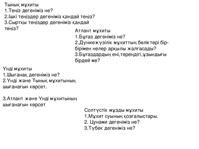 Тынық мұхиты 1.Теңіз дегеніміз не? 2.Ішкі теңіздер дегеніміз қандай теңіз? 3.Сыртқы теңіздер дегеніміз қандай теңіз? Атлант мұхиты 1.Бұғаз дегеніміз не? 2.Дүниежүзілік мұхиттың бөліктері бір-бірімен нелер арқылы жалғасады? 3.Бұғаздардың ені,тереңдігі,ұзындығы бірдей ме? Үнді мұхиты 1.Шығанақ дегеніміз не? 2.Үнді және Тынық мұхитының шығанағын көрсет. 3.Атлант және Үнді мұхитының шығанағын көрсет Солтүстік мұзды мұхиты 1.Мұхит суының қозғалыстары. 2. Цунами дегеніміз не? 3.Түбек дегеніміз не?