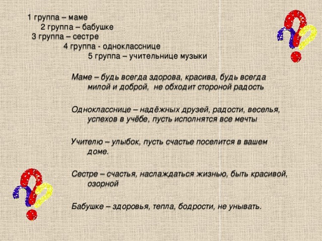 1 группа – маме  2 группа – бабушке  3 группа – сестре  4 группа - однокласснице  5 группа – учительнице музыки Маме – будь всегда здорова, красива, будь всегда милой и доброй, не обходит стороной радость  Однокласснице – надёжных друзей, радости, веселья, успехов в учёбе, пусть исполнятся все мечты  Учителю – улыбок, пусть счастье поселится в вашем доме.  Сестре – счастья, наслаждаться жизнью, быть красивой, озорной  Бабушке – здоровья, тепла, бодрости, не унывать.