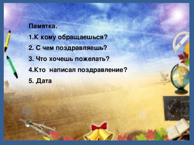 Памятка. 1.К кому обращаешься? 2. С чем поздравляешь? 3. Что хочешь пожелать? 4.Кто написал поздравление? 5. Дата