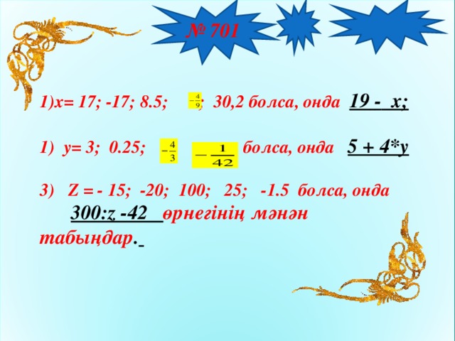 № 701  x= 17; -17; 8.5;  ; 30,2 болса, онда  19  - x;   y= 3; 0.25; болса, онда 5 + 4*y   3) Z = - 15; -20; 100; 25; -1.5 болса, онда  300:z -42 өрнегінің мәнән табыңдар .  12