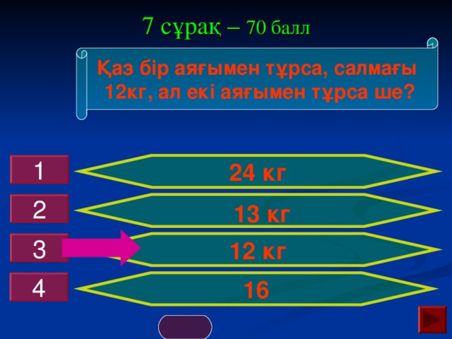 7 сұрақ – 70 балл Қаз бір аяғымен тұрса, салмағы  12кг, ал екі аяғымен тұрса ше? 24 кг 1  13 кг 2 12 кг 3 16 4