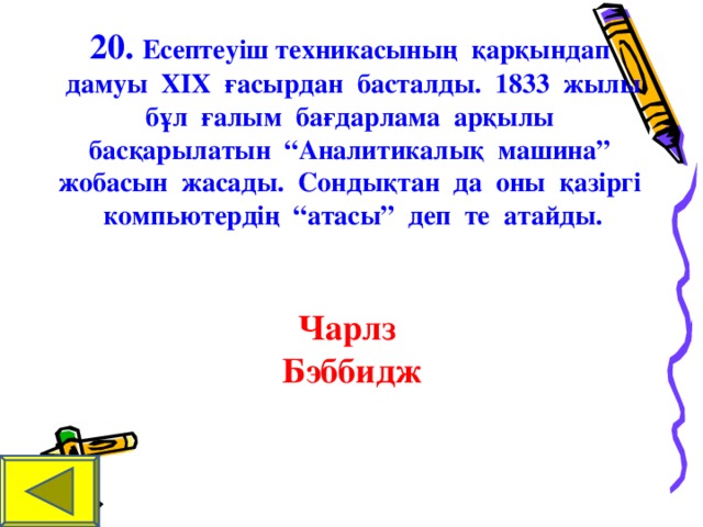 20. Есептеуіш техникасының қарқындап дамуы Х I Х ғ асырдан басталды. 1833 жылы бұл ғалым бағдарлама арқылы басқарылатын “Аналитикалық машина” жобасын жасады. Сондықтан да оны қазіргі ком п ьютердің “атасы” деп те атайды.    Чарлз Бэббидж