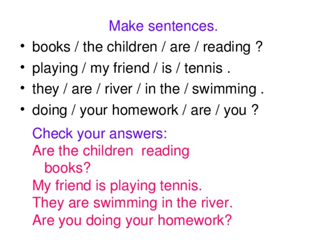 Make sentences. books / the children / are / reading ? playing / my friend / is / tennis . they / are / river / in the / swimming . doing / your homework / are / you ?  Check your answers: Are the children reading books? My friend is playing tennis. They are swimming in the river. Are you doing your homework?