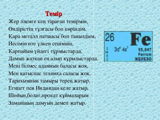 Темір Жер әлемге кең тараған темірмін, Өндірістің тұлғасы боп көріндім. Қара металл патшасы боп танылдым, Иесімін өте үлкен сенімнің, Қарпайым үйдегі тұрмыстарда, Дамып жатқан ең алып құрылыстарда. Мені білмес адамның баласы жоқ, Мен қатыспас техника саласы жоқ. Тарихымның тамыры терең жатыр, Египет пен Индиядан келе жатыр, Шойын,болат,прокат құймаларым Замананың дамуын демеп жатыр.