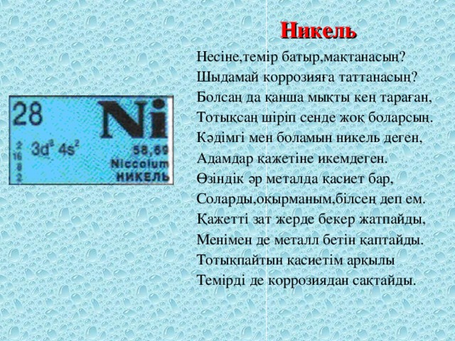 Никель Несіне,темір батыр,мақтанасың? Шыдамай коррозияға таттанасың? Болсаң да қанша мықты кең тараған, Тотықсаң шіріп сенде жоқ боларсың. Кәдімгі мен боламын никель деген, Адамдар қажетіне икемдеген. Өзіндік әр металда қасиет бар, Соларды,оқырманым,білсең деп ем. Қажетті зат жерде бекер жатпайды, Менімен де металл бетін қаптайды. Тотықпайтын қасиетім арқылы Темірді де коррозиядан сақтайды.