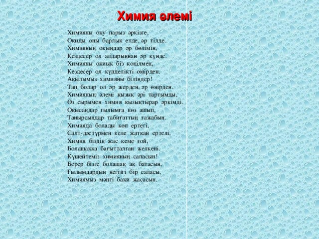 Химия әлемі Химияны оқу парыз әркізге, Оқиды оны барлық елде, әр тілде. Химияның оқыңдар әр бөлімін, Кездесер ол алдарыңнан әр күнде. Химияны оқиық біз көңілмен, Кездесер ол күнделікті өмірден. Ақылымыз химияны біліңдер! Тап болар ол әр жерден, әр өңірден. Химияның әлемі қызық әрі тартымды, Өз сырымен химия қызықтырар әркімді. Оқысаңдар ғылымға көз ашып, Танырсыңдар табиғаттың ғажабын. Химияда болады көп ертегі, Салт-дәстүрмен келе жатқан ертелі, Химия біздің жас кеме ғой, Болашаққа бағытталған желкені. Күшейтеміз химияның сапасын! Берер бізге болашақ ақ батасын, Ғылымдардың негізгі бір саласы, Химиямыз мәңгі бақи жасасын.