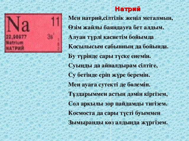 Натрий Мен натрий,сілтілік жеңіл металмын, Өзім жайлы баяндауға бет алдым. Алуан түрлі қасиетім бойымда Қосылысым сабынның да бойында. Бу түрінде сары түске енемін. Суыңды да айналдырам сілтіге, Су бетінде еріп жүре беремін. Мен ауаға сутекті де бөлемін. Тұздарыммен астың дәмін кіргізем, Сол арқылы зор пайдамды тигізем. Космоста да сары түсті буыммен Зымыранды көз алдыңда жүргізем.